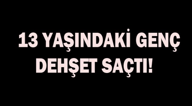 13 Yaşındaki genç dehşet saçtı!