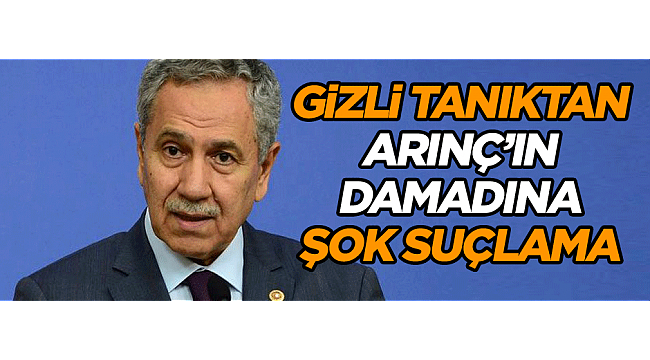 Gizli tanıktan Arınç’ın damadına şok suçlama