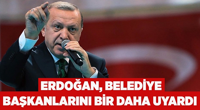 Erdoğan, belediye başkanlarını bir daha uyardı