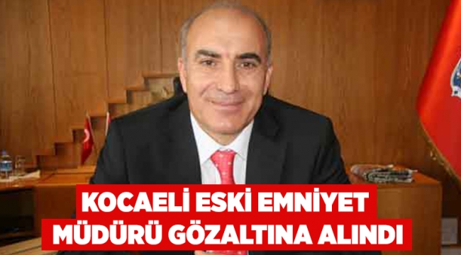 Kocaeli eski Emniyet Müdürü gözaltına alındı!