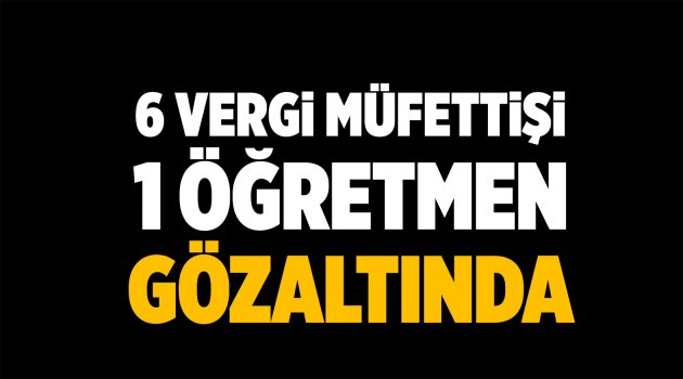 6 vergi müfettişi 1 öğretmen gözaltında