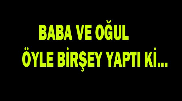 Baba ve oğul öyle birşey yaptı ki..